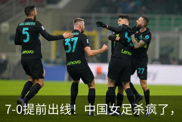 7-0提前出线！中国女足杀疯了，5人同时破门，U17世界杯16强定5席